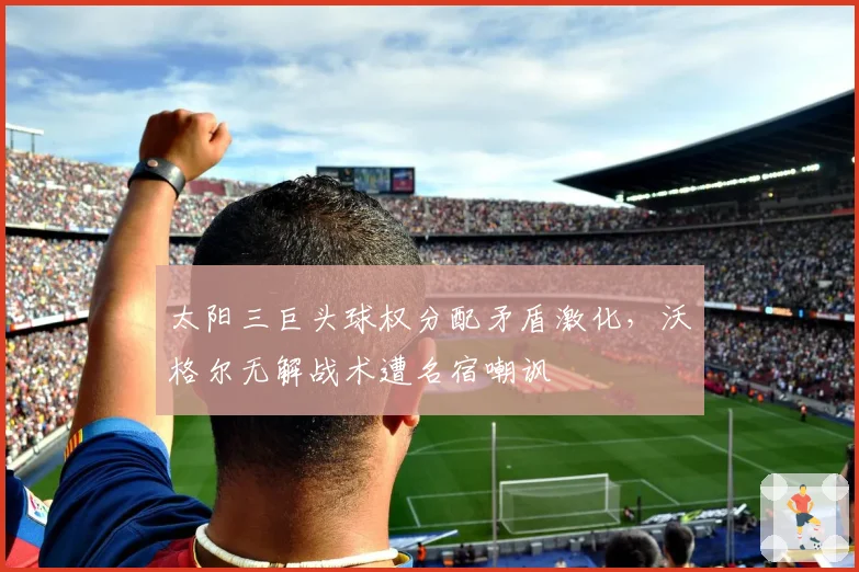 太阳三巨头球权分配矛盾激化，沃格尔无解战术遭名宿嘲讽