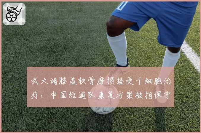 武大靖膝盖软骨磨损接受干细胞治疗,中国短道队康复方案被指保守落后