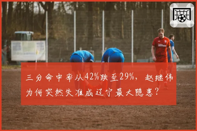 三分命中率从42%跌至29%，赵继伟为何突然失准成辽宁最大隐患？