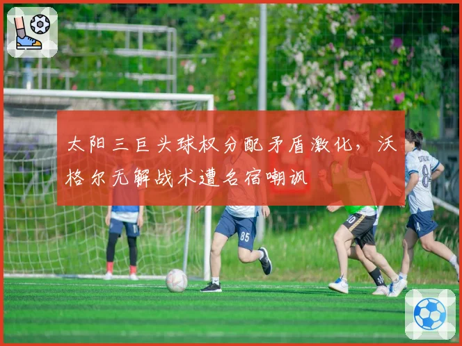 太阳三巨头球权分配矛盾激化，沃格尔无解战术遭名宿嘲讽