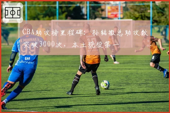 CBA助攻榜里程碑：孙铭徽总助攻数突破3000次，本土现役第一