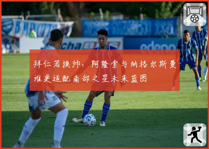 拜仁若换帅,阿隆索与纳格尔斯曼谁更适配南部之星未来蓝图