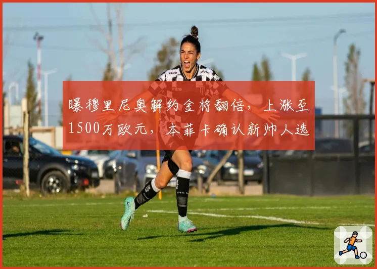 曝穆里尼奥解约金将翻倍，上涨至1500万欧元，本菲卡确认新帅人选