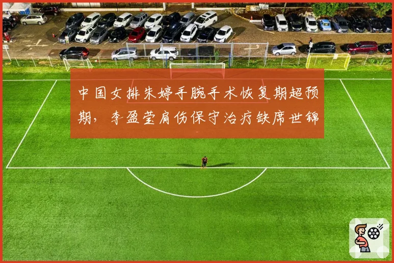 中国女排朱婷手腕手术恢复期超预期,李盈莹肩伤保守治疗缺席世锦赛对比