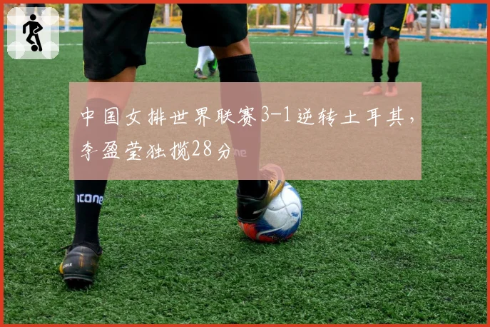 中国女排世界联赛3-1逆转土耳其，李盈莹独揽28分
