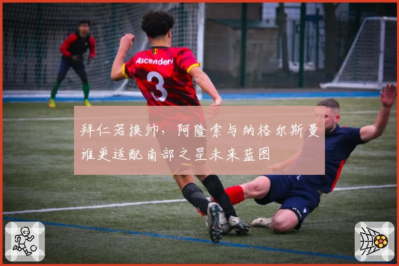 拜仁若换帅,阿隆索与纳格尔斯曼谁更适配南部之星未来蓝图