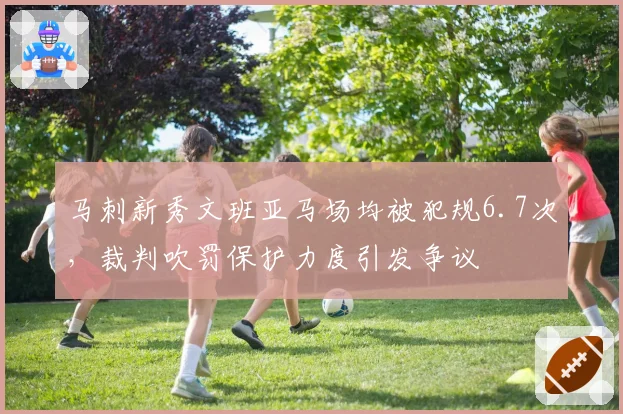 马刺新秀文班亚马场均被犯规6.7次,裁判吹罚保护力度引发争议
