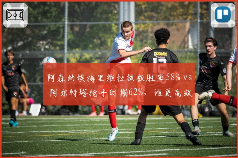 阿森纳埃梅里维拉执教胜率58% vs 阿尔特塔枪手时期62%，谁更高效？