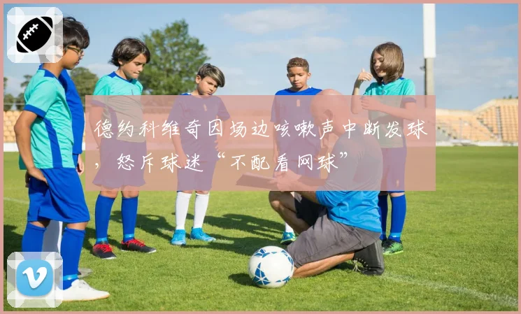德约科维奇因场边咳嗽声中断发球，怒斥球迷“不配看网球”