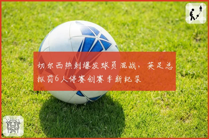 切尔西热刺爆发球员混战,英足总拟罚6人停赛创赛季新纪录