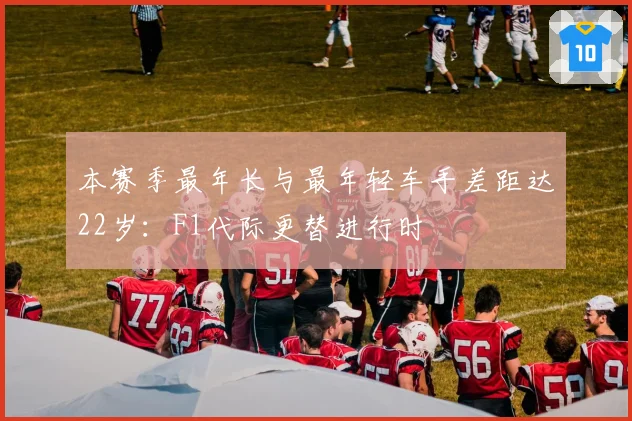 本赛季最年长与最年轻车手差距达22岁:F1代际更替进行时
