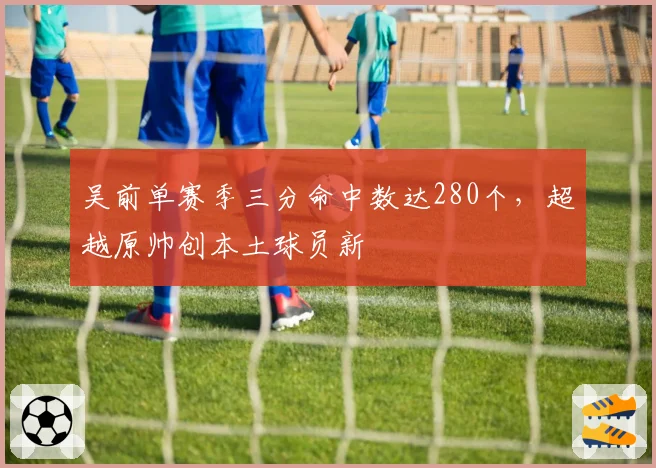 吴前单赛季三分命中数达280个，超越原帅创本土球员新