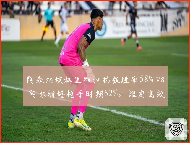 阿森纳埃梅里维拉执教胜率58% vs 阿尔特塔枪手时期62%，谁更高效？